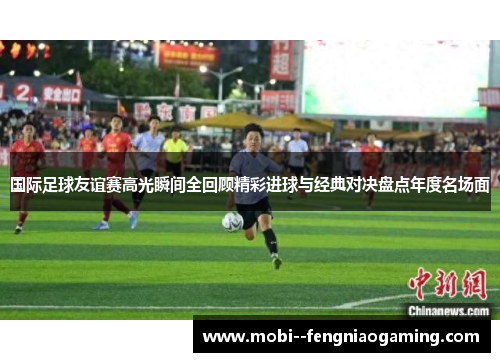 国际足球友谊赛高光瞬间全回顾精彩进球与经典对决盘点年度名场面