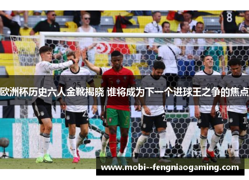 欧洲杯历史六人金靴揭晓 谁将成为下一个进球王之争的焦点