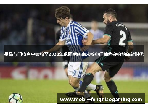 皇马与门将卢宁续约至2030年巩固后防未来核心门神稳守伯纳乌新时代