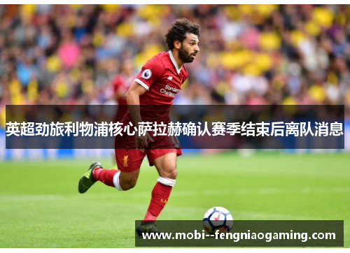 英超劲旅利物浦核心萨拉赫确认赛季结束后离队消息