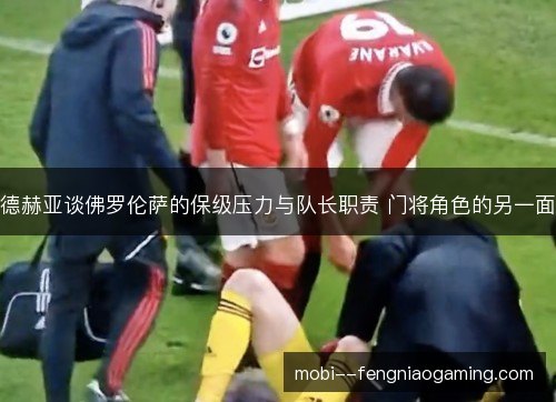 德赫亚谈佛罗伦萨的保级压力与队长职责 门将角色的另一面
